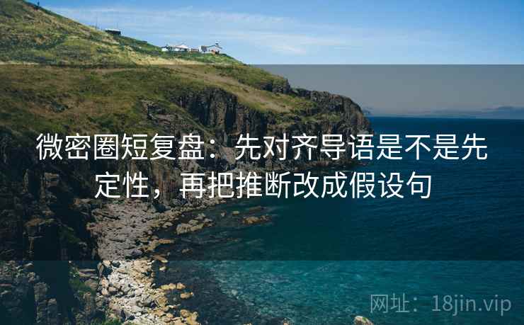 微密圈短复盘：先对齐导语是不是先定性，再把推断改成假设句