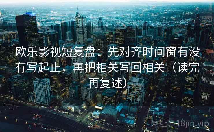 欧乐影视短复盘:先对齐时间窗有没有写起止,再把相关写回相关(读完再复述) 欧乐影视短复盘:先对齐时间窗有没有写起止,再把相关写回相关(读完再复述)