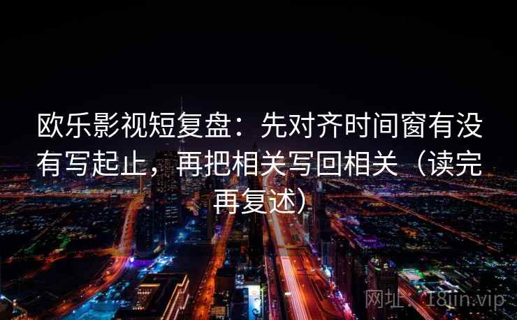 欧乐影视短复盘:先对齐时间窗有没有写起止,再把相关写回相关(读完再复述) 欧乐影视短复盘:先对齐时间窗有没有写起止,再把相关写回相关(读完再复述)