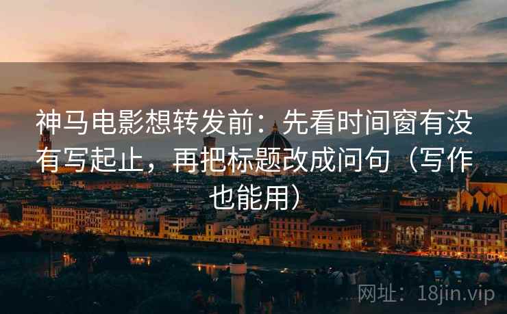神马电影想转发前：先看时间窗有没有写起止，再把标题改成问句（写作也能用）