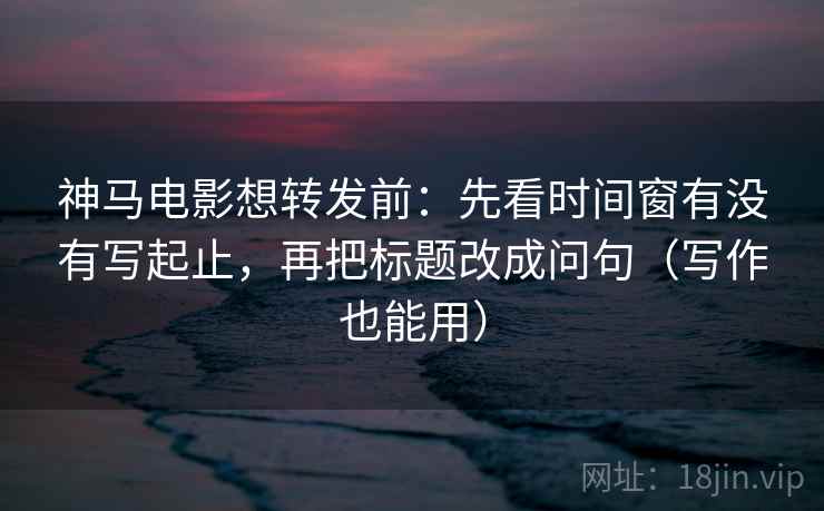 神马电影想转发前：先看时间窗有没有写起止，再把标题改成问句（写作也能用）