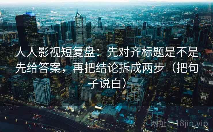 人人影视短复盘：先对齐标题是不是先给答案，再把结论拆成两步（把句子说白）