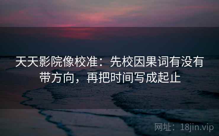 天天影院像校准：先校因果词有没有带方向，再把时间写成起止