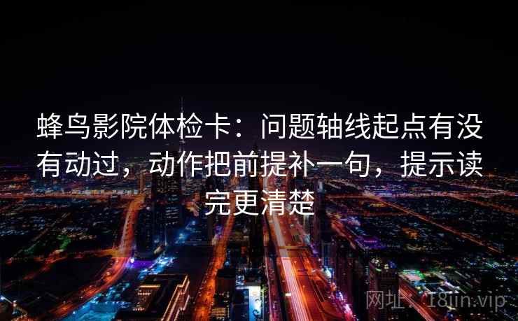蜂鸟影院体检卡：问题轴线起点有没有动过，动作把前提补一句，提示读完更清楚