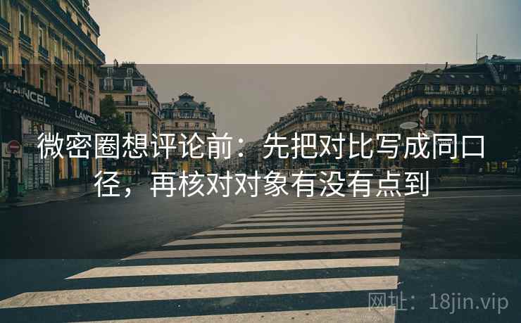 微密圈想评论前：先把对比写成同口径，再核对对象有没有点到