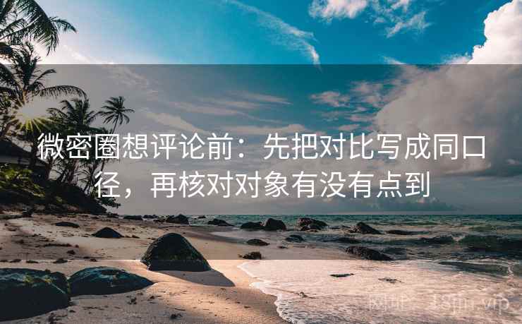 微密圈想评论前：先把对比写成同口径，再核对对象有没有点到