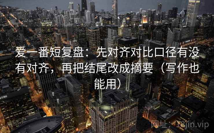 爱一番短复盘：先对齐对比口径有没有对齐，再把结尾改成摘要（写作也能用）
