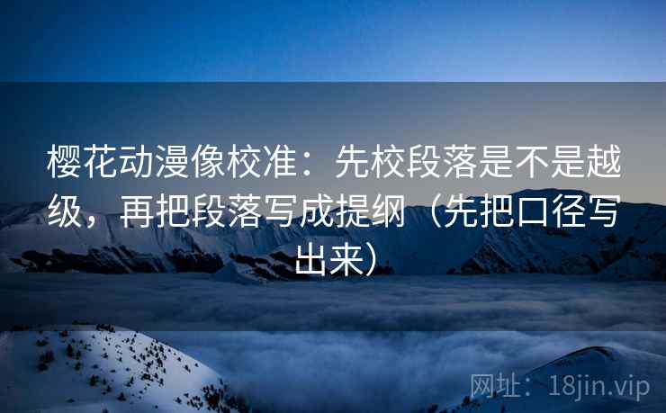 樱花动漫像校准：先校段落是不是越级，再把段落写成提纲（先把口径写出来）