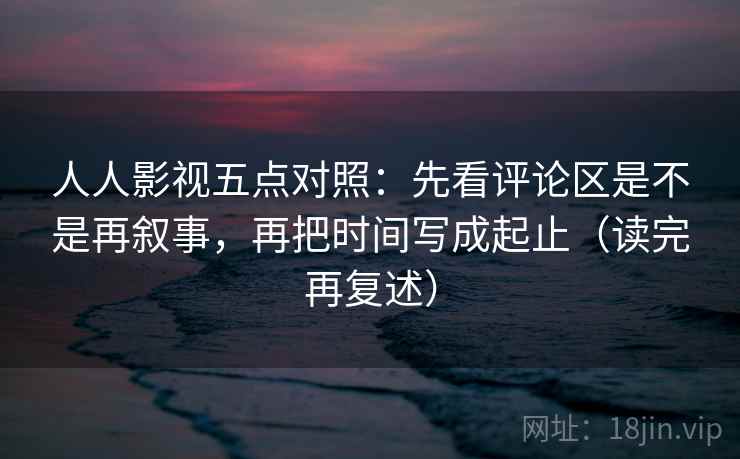 人人影视五点对照：先看评论区是不是再叙事，再把时间写成起止（读完再复述）