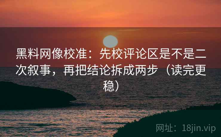 黑料网像校准：先校评论区是不是二次叙事，再把结论拆成两步（读完更稳）