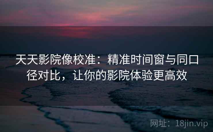 天天影院像校准：精准时间窗与同口径对比，让你的影院体验更高效