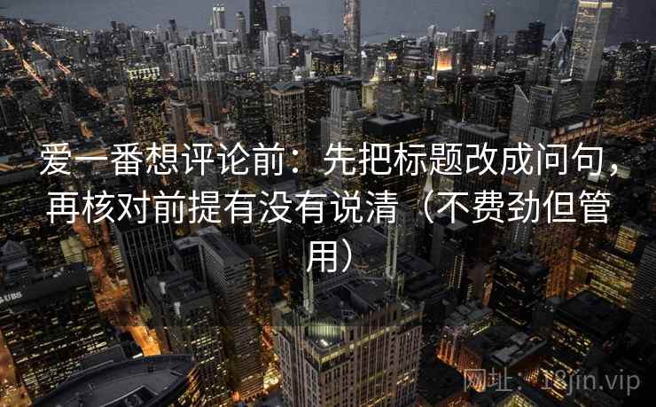 爱一番想评论前：先把标题改成问句，再核对前提有没有说清（不费劲但管用）
