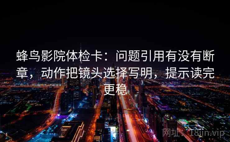 蜂鸟影院体检卡：问题引用有没有断章，动作把镜头选择写明，提示读完更稳