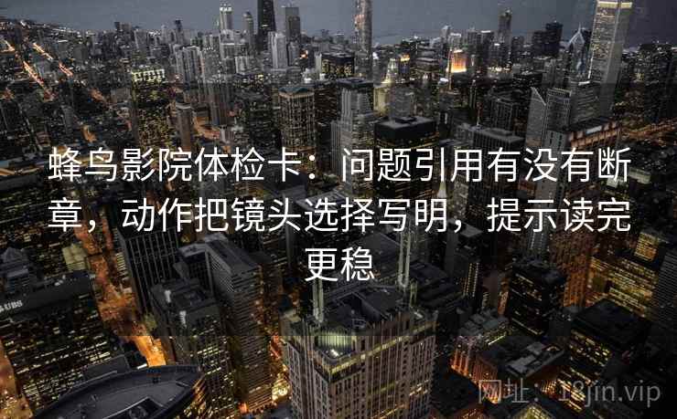蜂鸟影院体检卡：问题引用有没有断章，动作把镜头选择写明，提示读完更稳