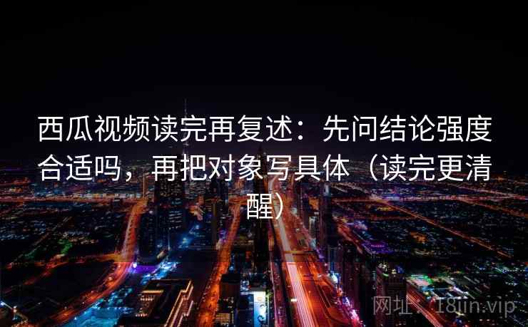 西瓜视频读完再复述：先问结论强度合适吗，再把对象写具体（读完更清醒）