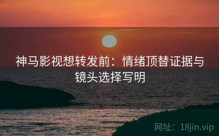 神马影视想转发前：情绪顶替证据与镜头选择写明