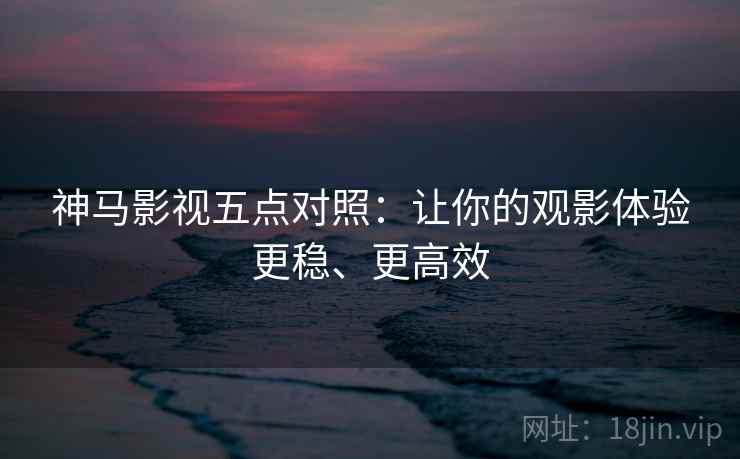 神马影视五点对照：让你的观影体验更稳、更高效