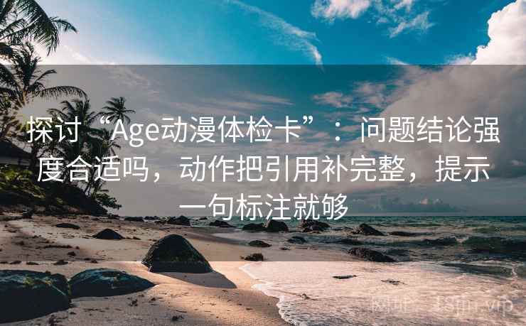 探讨“Age动漫体检卡”：问题结论强度合适吗，动作把引用补完整，提示一句标注就够