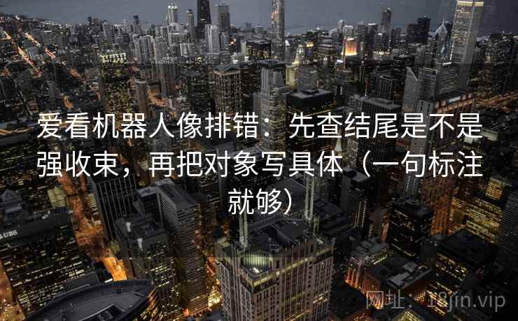爱看机器人像排错:先查结尾是不是强收束,再把对象写具体(一句标注就够)