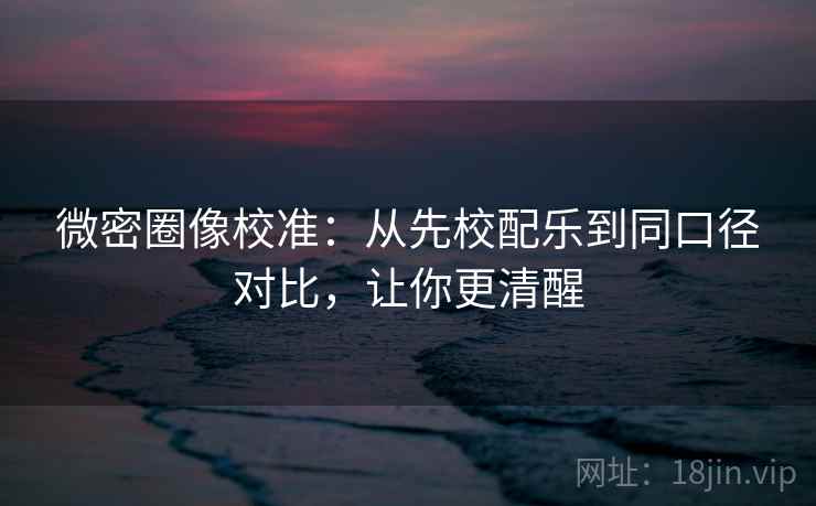 微密圈像校准:从先校配乐到同口径对比,让你更清醒