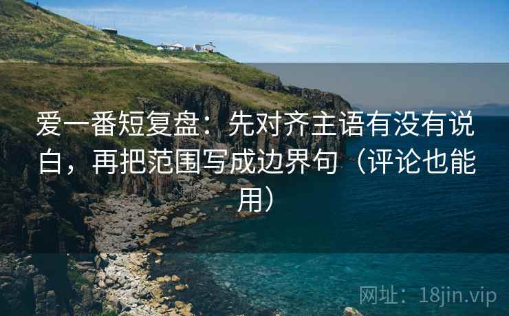 爱一番短复盘：先对齐主语有没有说白，再把范围写成边界句（评论也能用）