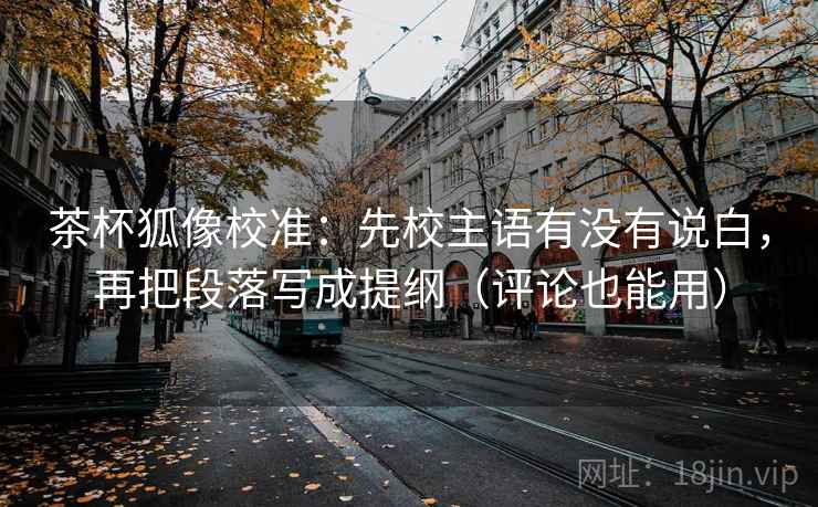 茶杯狐像校准:先校主语有没有说白,再把段落写成提纲(评论也能用)