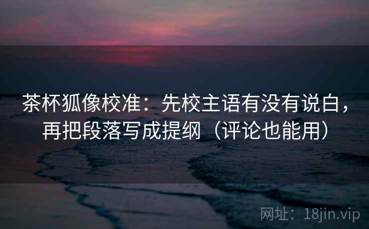 茶杯狐像校准:先校主语有没有说白,再把段落写成提纲(评论也能用)