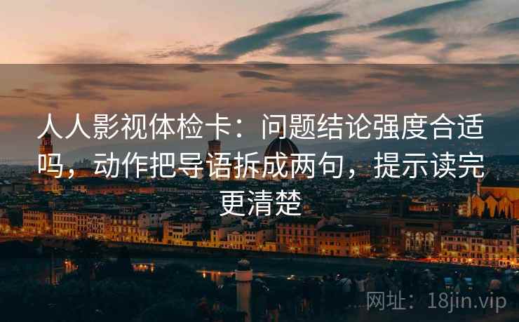 人人影视体检卡:问题结论强度合适吗,动作把导语拆成两句,提示读完更清楚