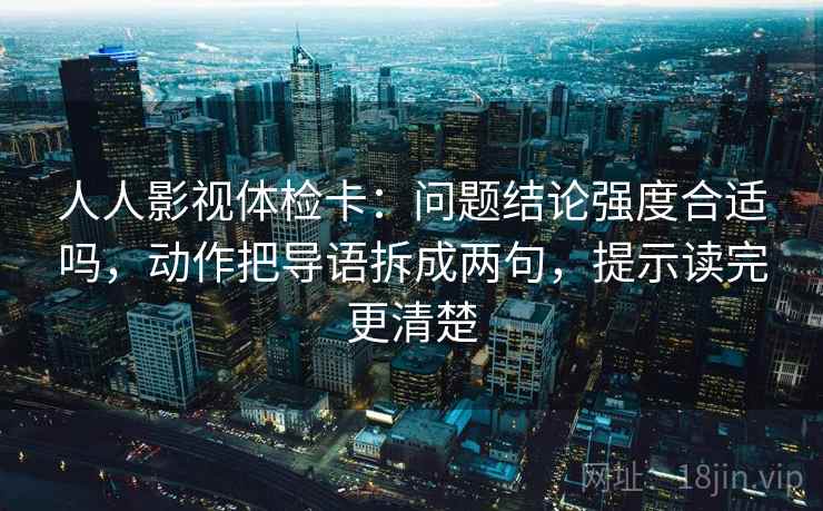 人人影视体检卡:问题结论强度合适吗,动作把导语拆成两句,提示读完更清楚