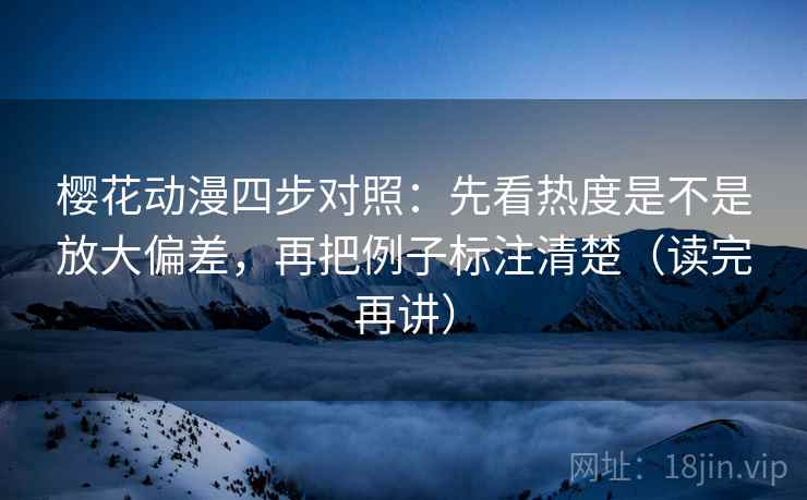 樱花动漫四步对照:先看热度是不是放大偏差,再把例子标注清楚(读完再讲)