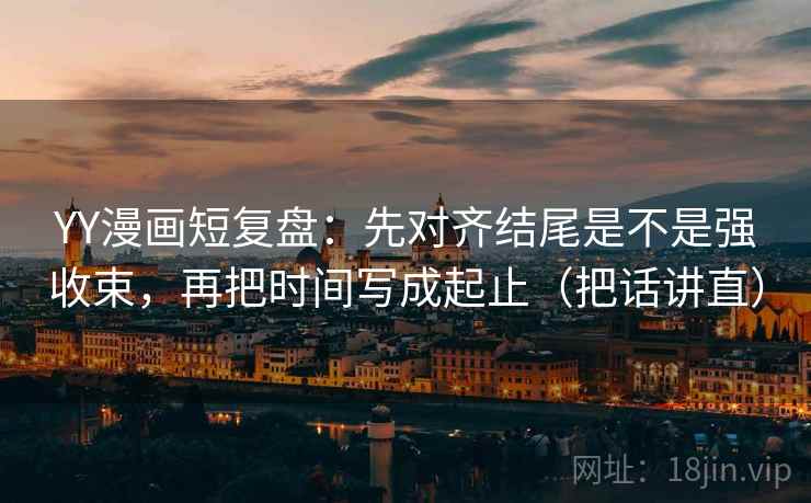 YY漫画短复盘:先对齐结尾是不是强收束,再把时间写成起止(把话讲直)