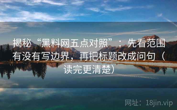 揭秘“黑料网五点对照”:先看范围有没有写边界,再把标题改成问句(读完更清楚)
