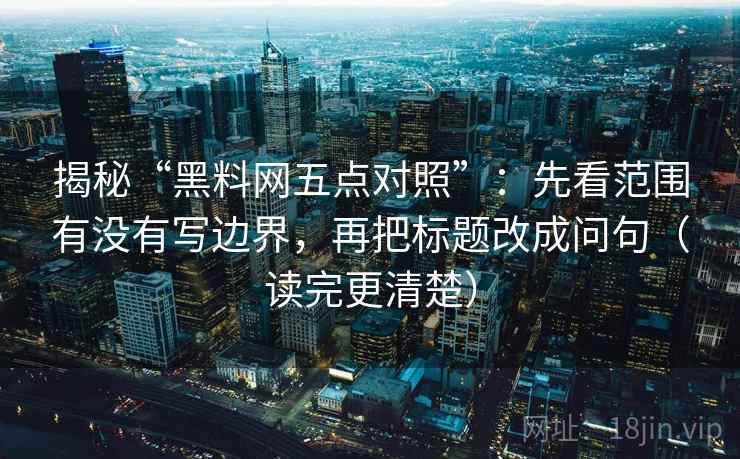 揭秘“黑料网五点对照”:先看范围有没有写边界,再把标题改成问句(读完更清楚)