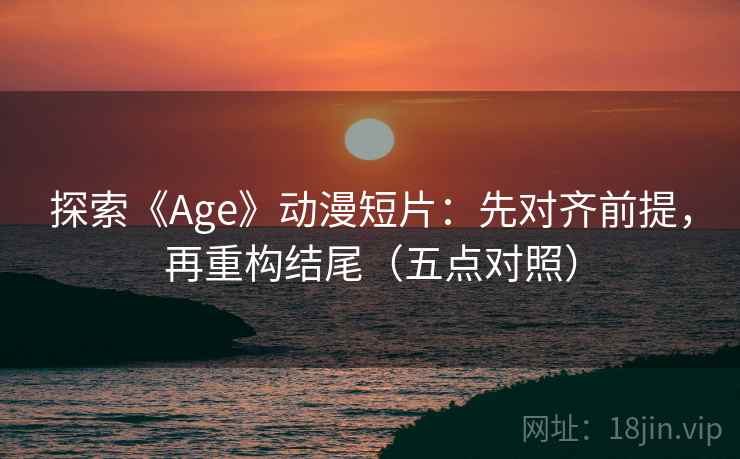探索《Age》动漫短片:先对齐前提,再重构结尾(五点对照)