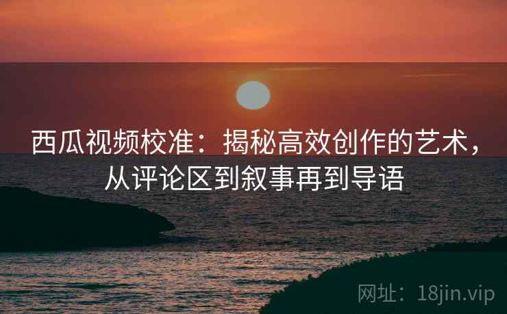 西瓜视频校准:揭秘高效创作的艺术,从评论区到叙事再到导语