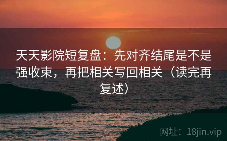 天天影院短复盘:先对齐结尾是不是强收束,再把相关写回相关(读完再复述)