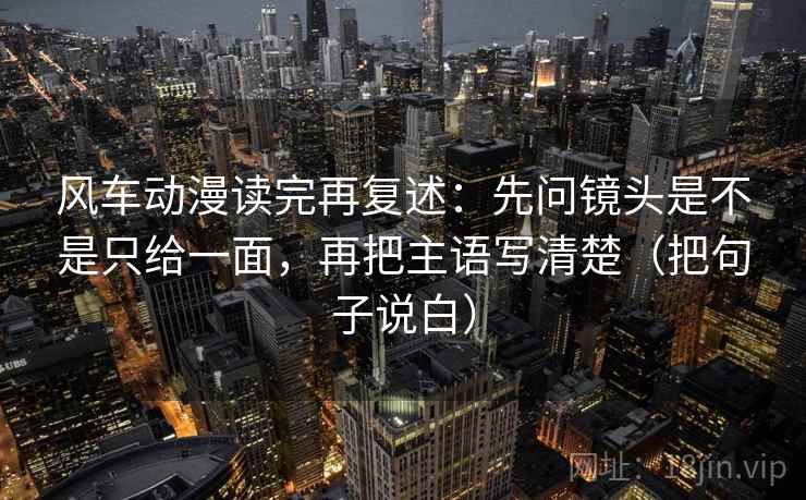 风车动漫读完再复述:先问镜头是不是只给一面,再把主语写清楚(把句子说白)