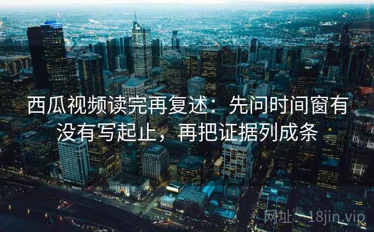 西瓜视频读完再复述:先问时间窗有没有写起止,再把证据列成条
