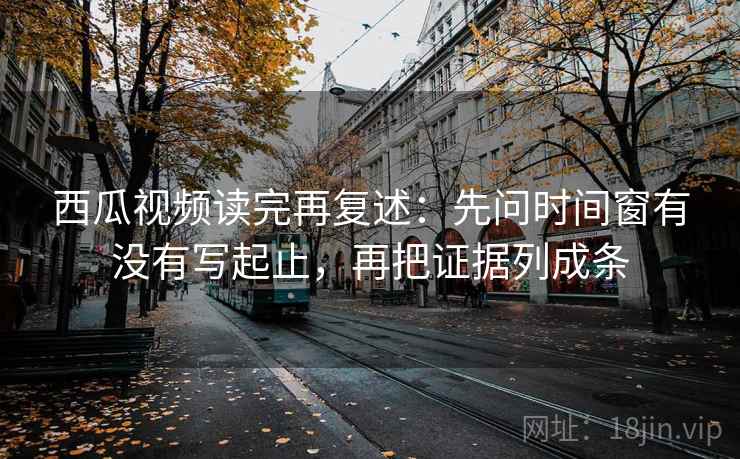 西瓜视频读完再复述:先问时间窗有没有写起止,再把证据列成条