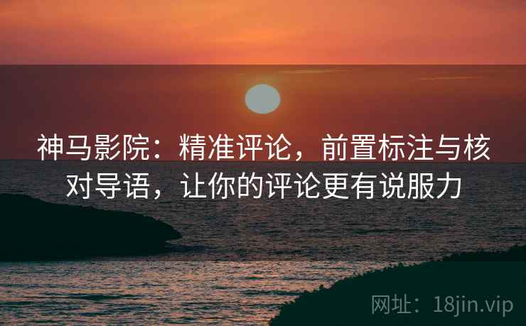 神马影院:精准评论,前置标注与核对导语,让你的评论更有说服力