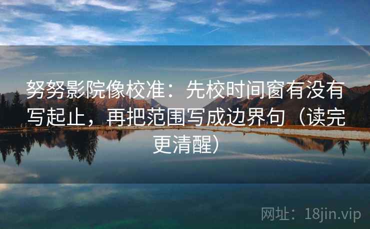 努努影院像校准:先校时间窗有没有写起止,再把范围写成边界句(读完更清醒)