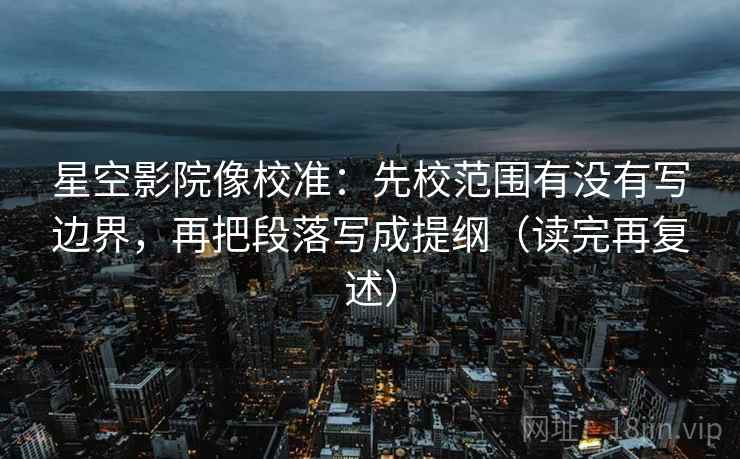 星空影院像校准:先校范围有没有写边界,再把段落写成提纲(读完再复述)