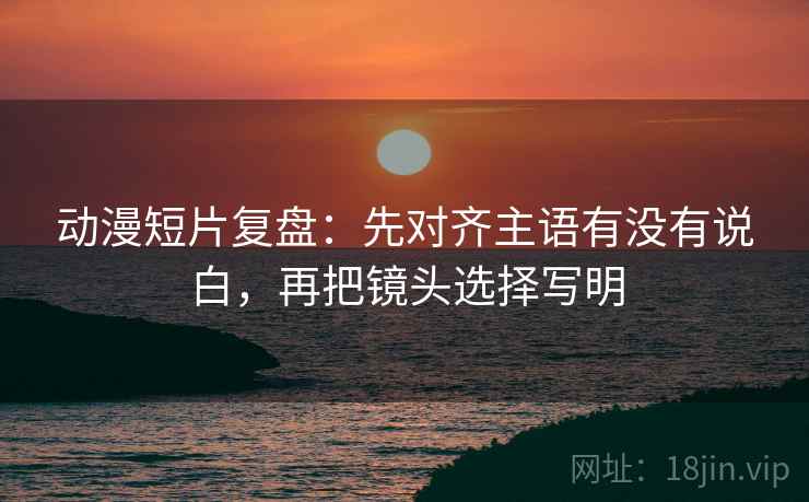动漫短片复盘:先对齐主语有没有说白,再把镜头选择写明 第1张 动漫短片复盘:先对齐主语有没有说白,再把镜头选择写明 第1张